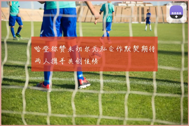 哈登称赞米切尔无私合作默契期待两人携手共创佳绩