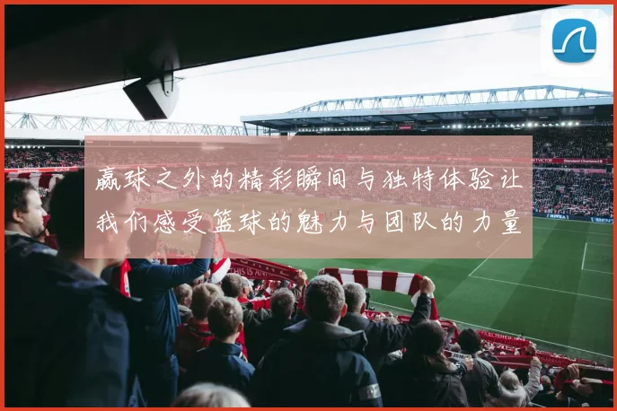 赢球之外的精彩瞬间与独特体验让我们感受篮球的魅力与团队的力量
