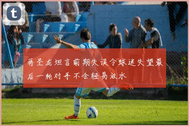 蒋圣龙坦言前期失误令球迷失望最后一轮对手不会轻易放水