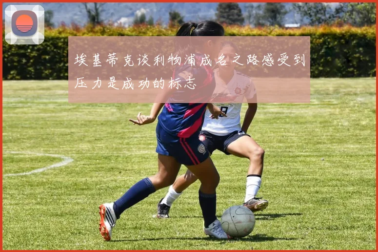 埃基蒂克谈利物浦成名之路感受到压力是成功的标志